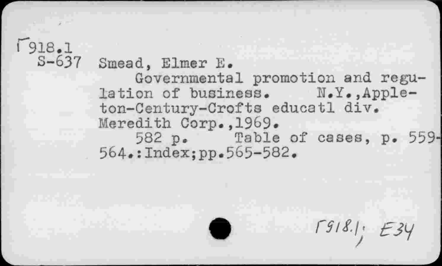 ﻿I 918.1
S-637 Smead, Elmer E.
Governmental promotion and regulation of business. N.Y.,Appleton-Century-Crofts educatl div. Meredith Corp.,1969.
582 p. Table of cases, p. 559 564»:Index;pp.565-582.